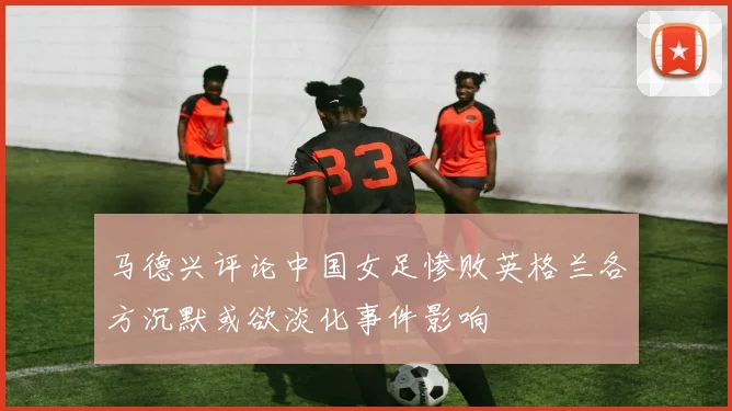 马德兴评论中国女足惨败英格兰各方沉默或欲淡化事件影响