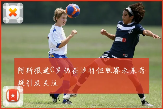 阿斯报道C罗仍在沙特但联赛未来存疑引发关注