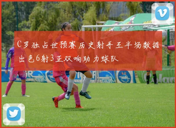 C罗独占世预赛历史射手王半场数据出色6射3正双响助力球队