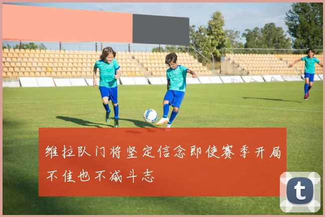 维拉队门将坚定信念即使赛季开局不佳也不减斗志