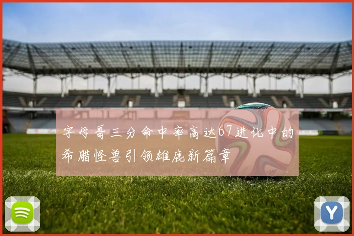 字母哥三分命中率高达67进化中的希腊怪兽引领雄鹿新篇章