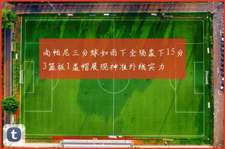 尚帕尼三分球如雨下全场轰下15分3篮板1盖帽展现神准外线实力