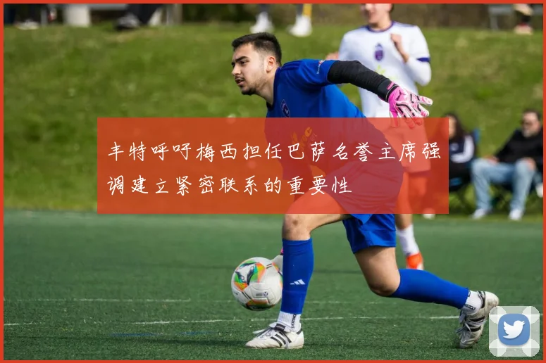 丰特呼吁梅西担任巴萨名誉主席强调建立紧密联系的重要性