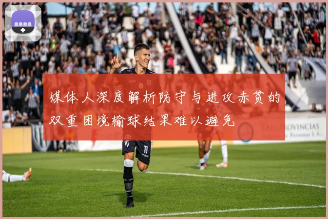 媒体人深度解析防守与进攻赤贫的双重困境输球结果难以避免