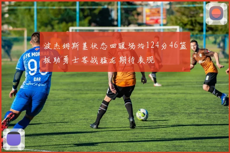 波杰姆斯基状态回暖场均124分46篮板助勇士客战猛龙期待表现