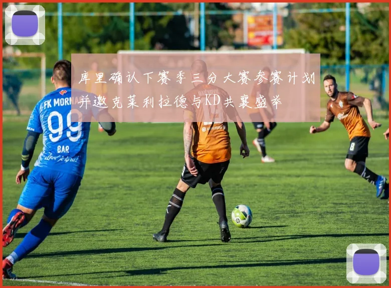 库里确认下赛季三分大赛参赛计划并邀克莱利拉德与KD共襄盛举