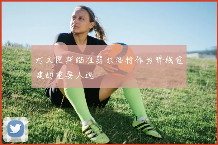 尤文图斯瞄准瑟尔洛特作为锋线重建的重要人选