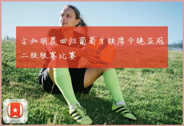 古加明晨回归葡萄牙缺席今晚亚冠二级联赛比赛