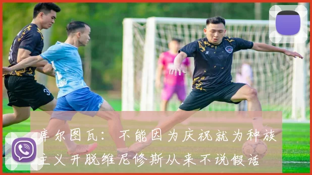 库尔图瓦：不能因为庆祝就为种族主义开脱维尼修斯从来不说假话