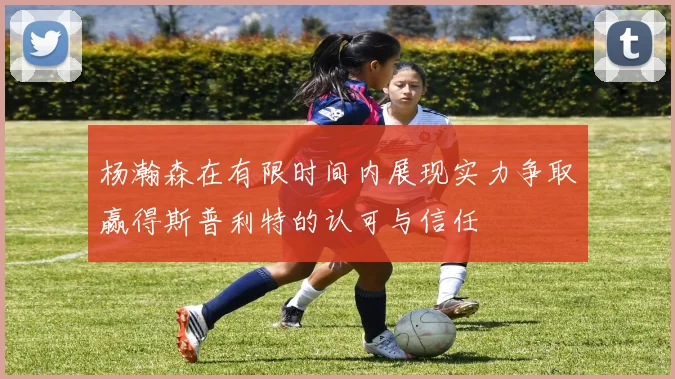 杨瀚森在有限时间内展现实力争取赢得斯普利特的认可与信任
