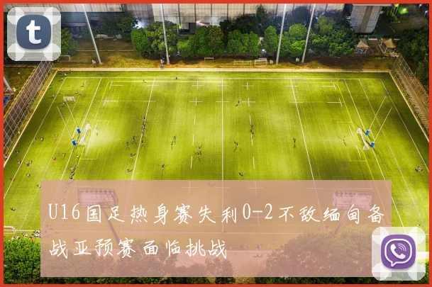 U16国足热身赛失利0-2不敌缅甸备战亚预赛面临挑战