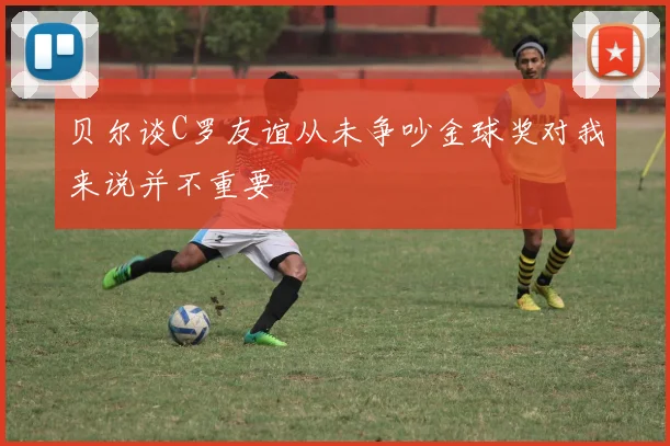 贝尔谈C罗友谊从未争吵金球奖对我来说并不重要